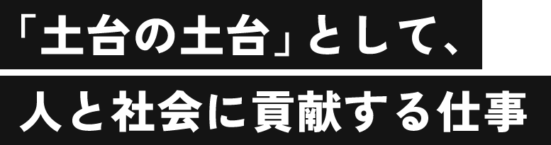 土台の土台として、人と社会に貢献する仕事